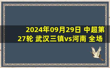 2024年09月29日 中超第27轮 武汉三镇vs河南 全场录像